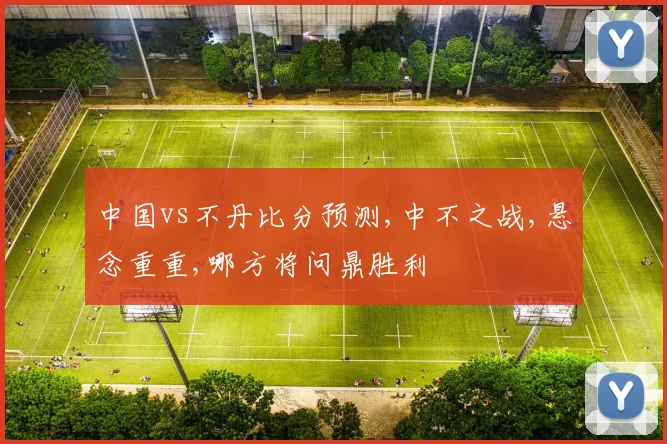 中国vs不丹比分预测,中不之战,悬念重重,哪方将问鼎胜利
