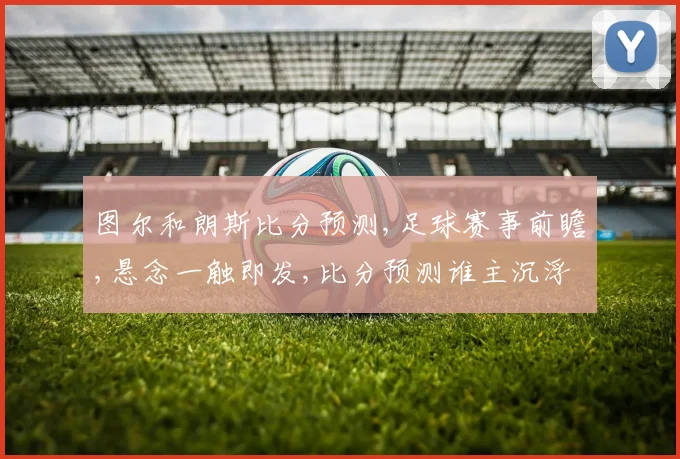 图尔和朗斯比分预测,足球赛事前瞻,悬念一触即发,比分预测谁主沉浮